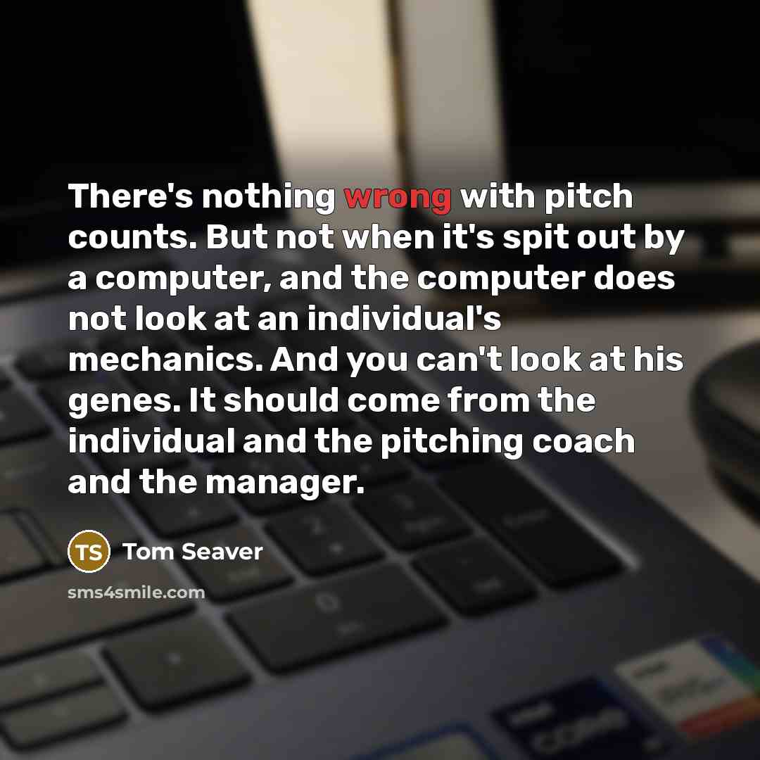 “There's nothing wrong with pitch counts. But not when it's spit out by a computer, and the computer does not look at an individual's mechanics. And you can't look at his genes. It should come from the individual and the pitching coach and the manager.” quote by Tom Seaver