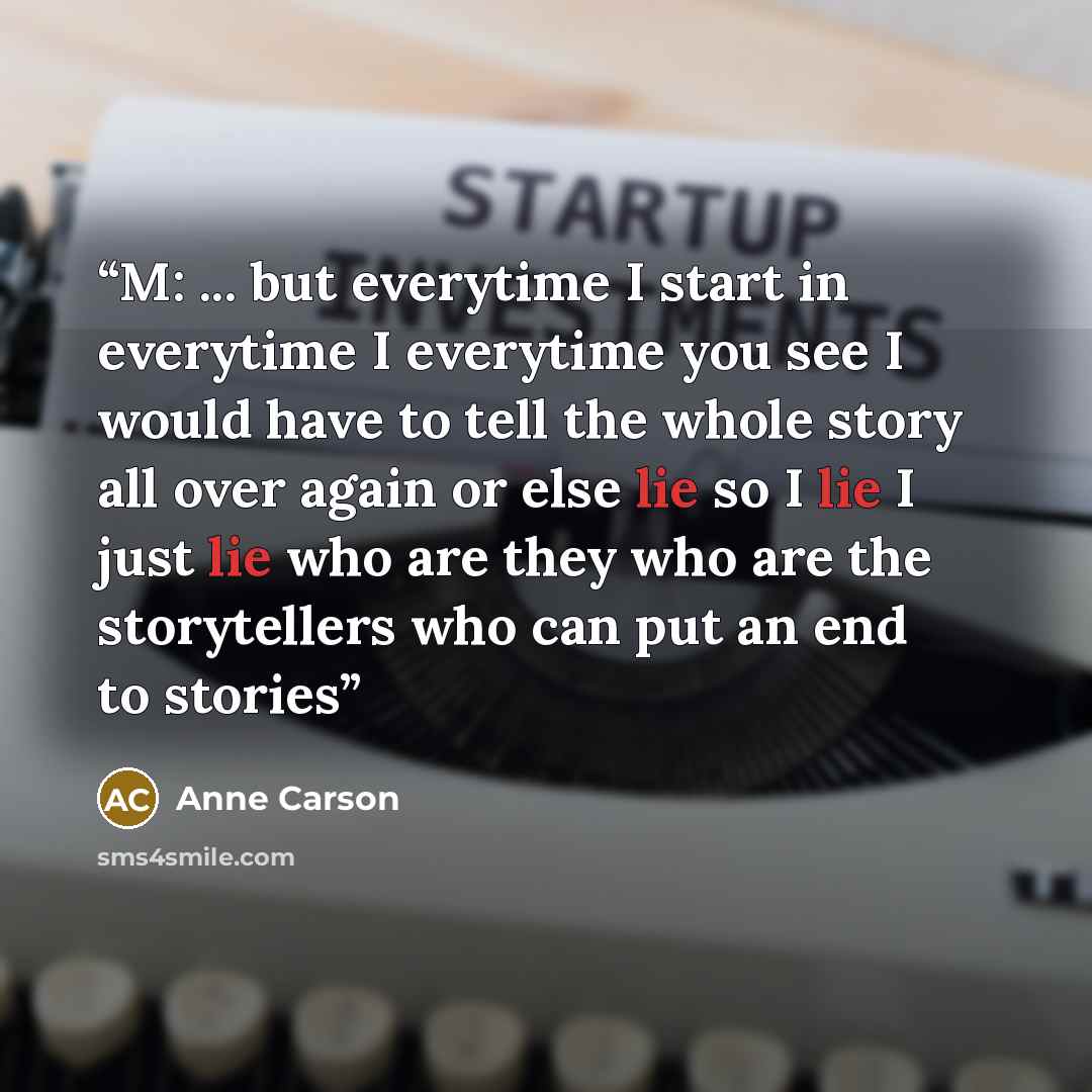 “M: ... but everytime I start in everytime I everytime you see I would have to tell the whole story all over again or else lie so I lie I just lie who are they who are the storytellers who can put an end to stories” quote by Anne Carson
