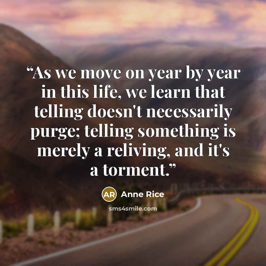 “As we move on year by year in this life, we learn that telling doesn't necessarily purge; telling something is merely a reliving, and it's a torment.” quote by Anne Rice