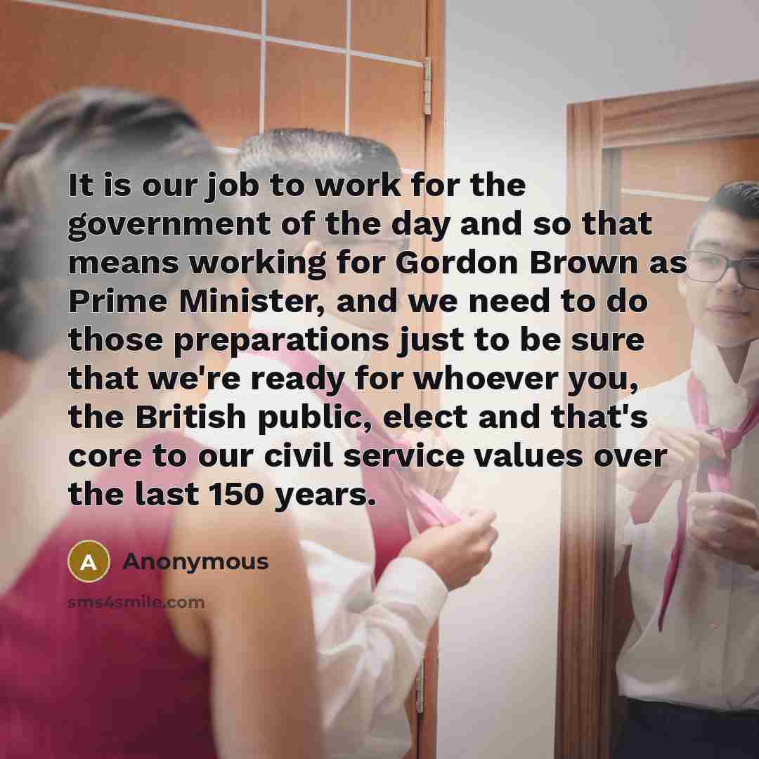 “It is our job to work for the government of the day and so that means working for Gordon Brown as Prime Minister, and we need to do those preparations just to be sure that we're ready for whoever you, the British public, elect and that's core to our civil service values over the last 150 years.” quote by Anonymous