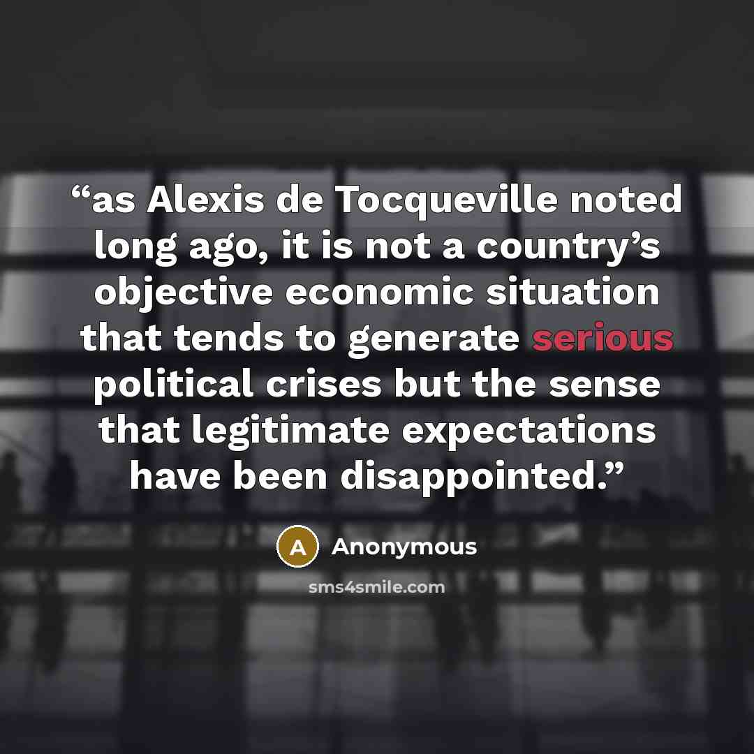 “as Alexis de Tocqueville noted long ago, it is not a country’s objective economic situation that tends to generate serious political crises but the sense that legitimate expectations have been disappointed.” quote by Anonymous