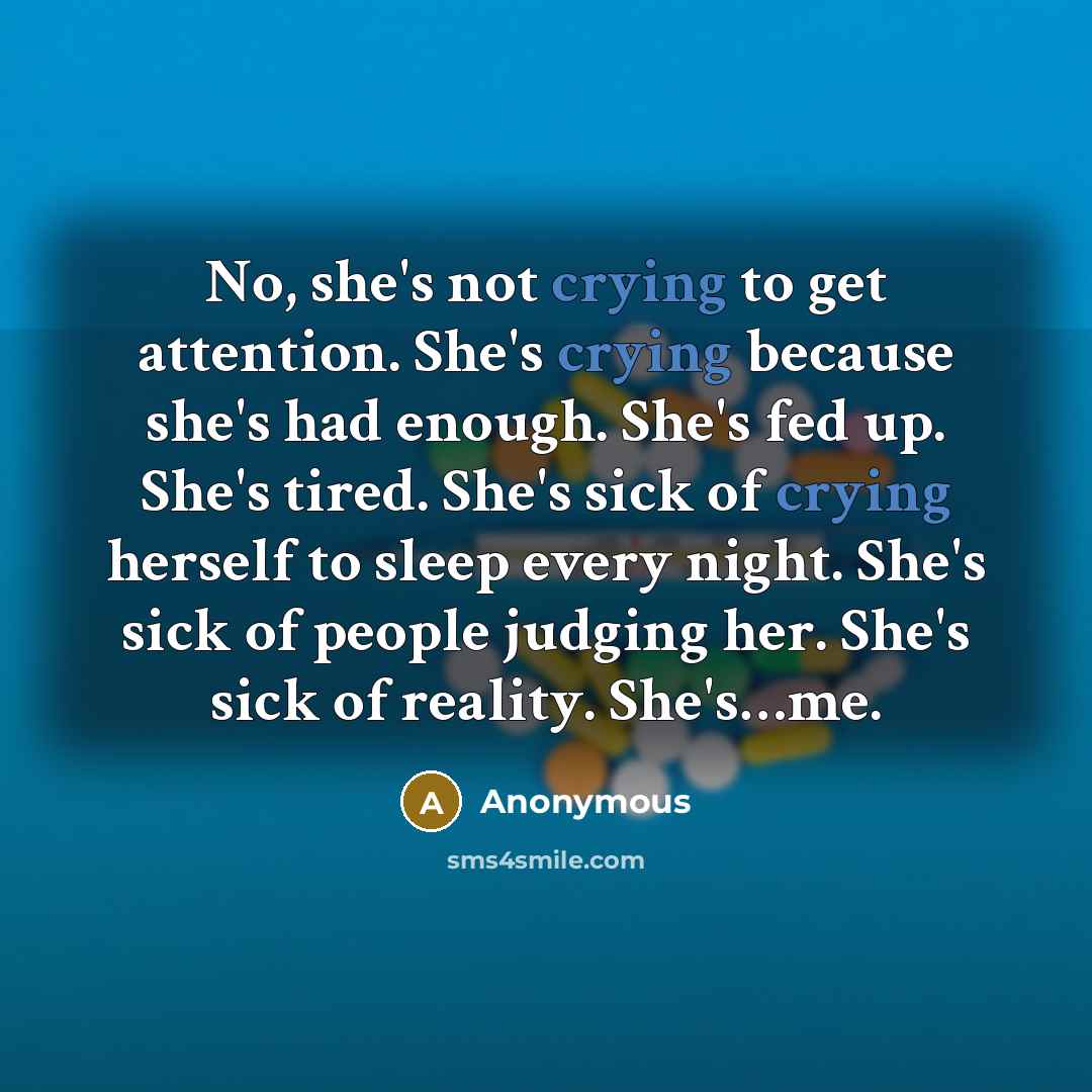 “No, she's not crying to get attention. She's crying because she's had enough. She's fed up. She's tired. She's sick of crying herself to sleep every night. She's sick of people judging her. She's sick of reality. She's…me.” quote by Anonymous