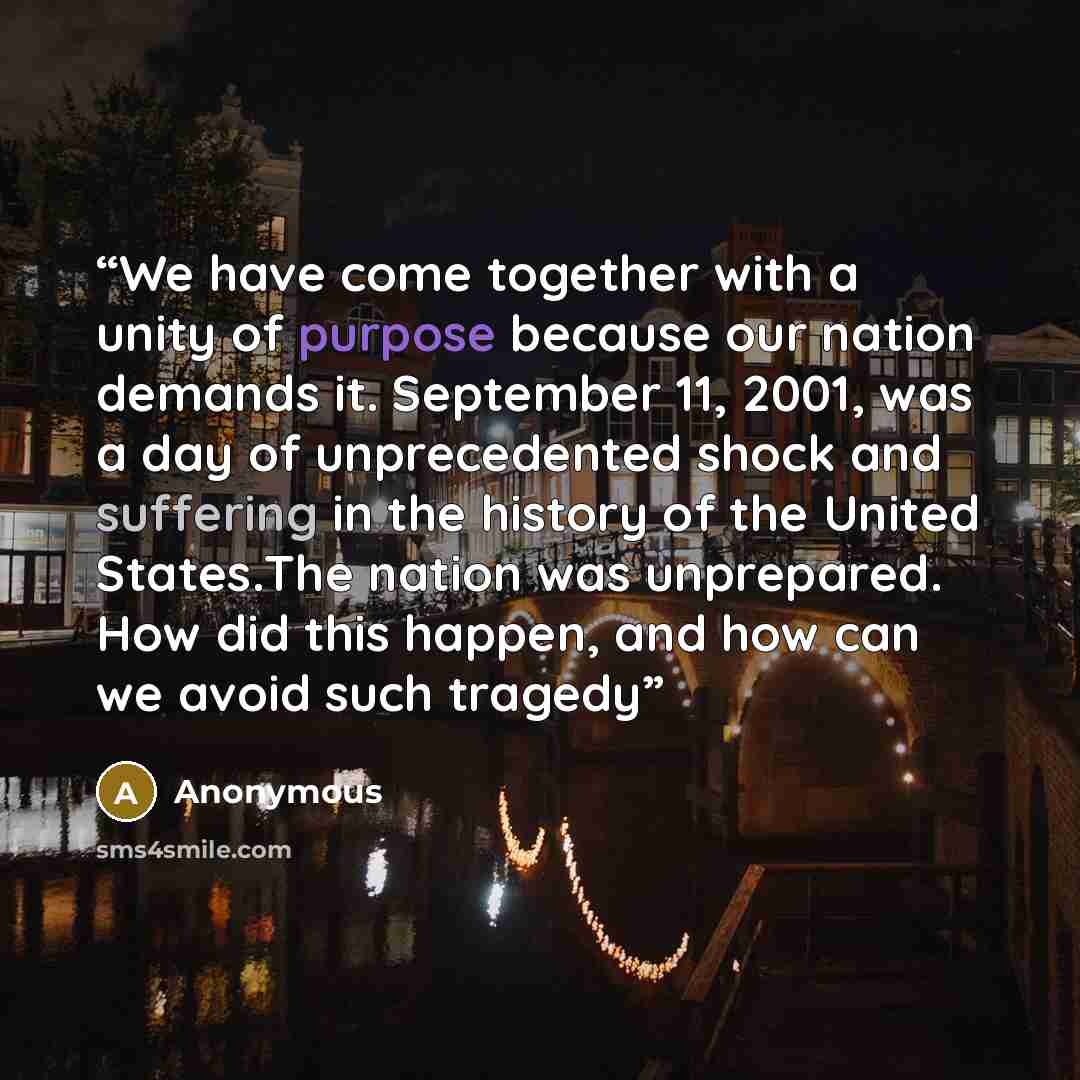 “We have come together with a unity of purpose because our nation demands it. September 11, 2001, was a day of unprecedented shock and suffering in the history of the United States.The nation was unprepared. How did this happen, and how can we avoid such tragedy” quote by Anonymous