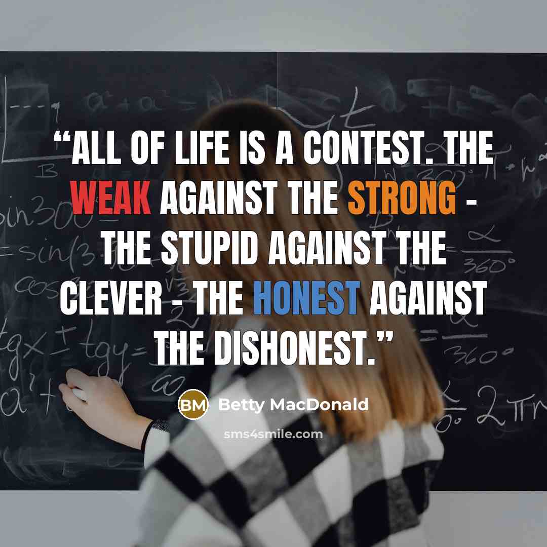 “All of life is a contest. The weak against the strong - the stupid against the clever - the honest against the dishonest.” quote by Betty MacDonald