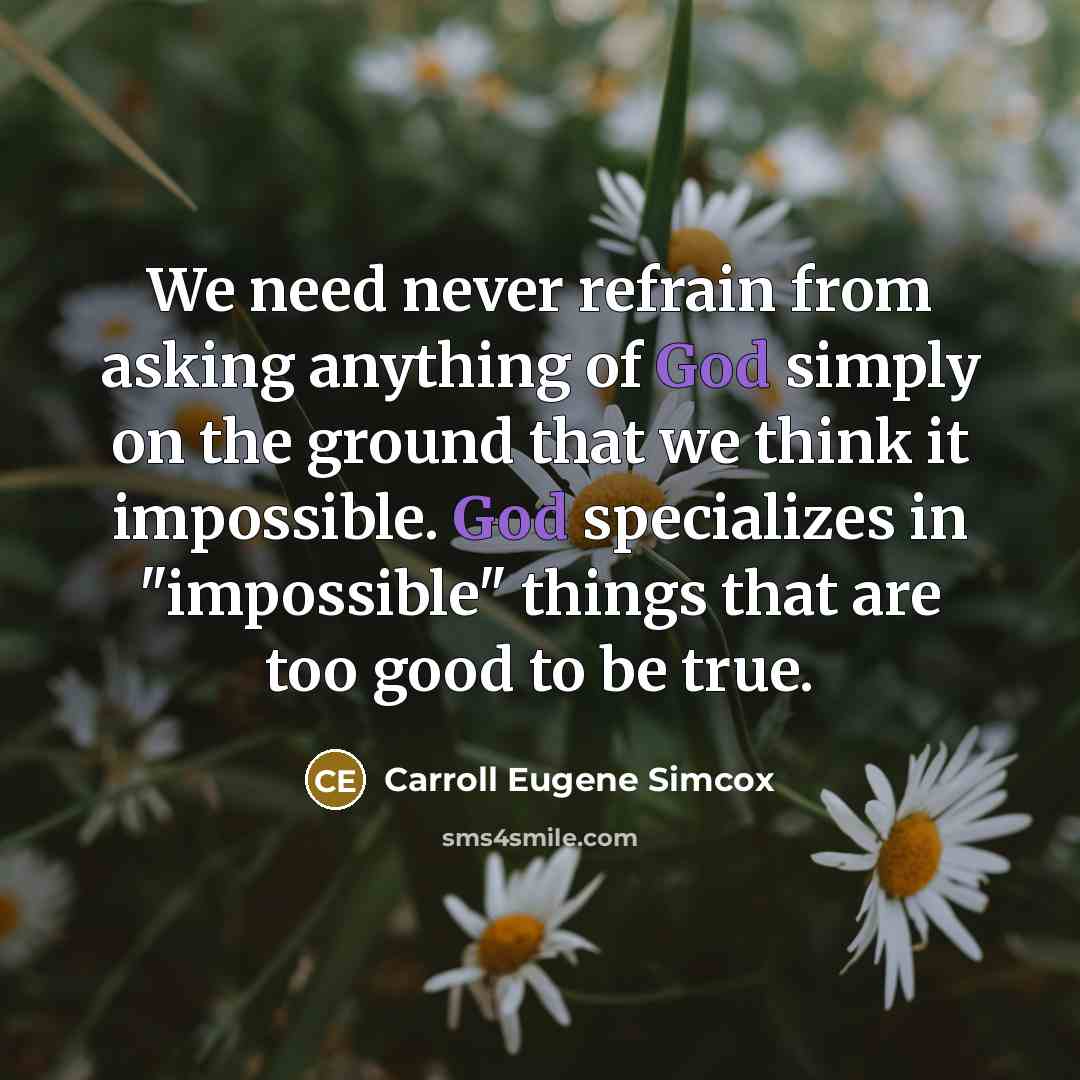 “We need never refrain from asking anything of God simply on the ground that we think it impossible. God specializes in "impossible" things that are too good to be true.” quote by Carroll Eugene Simcox