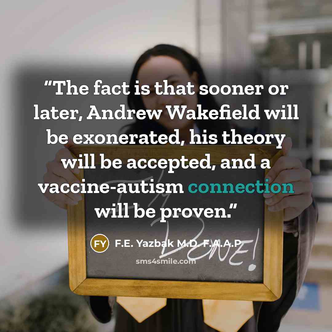 “The fact is that sooner or later, Andrew Wakefield will be exonerated, his theory will be accepted, and a vaccine-autism connection will be proven.” quote by F.E. Yazbak M.D. F.A.A.P