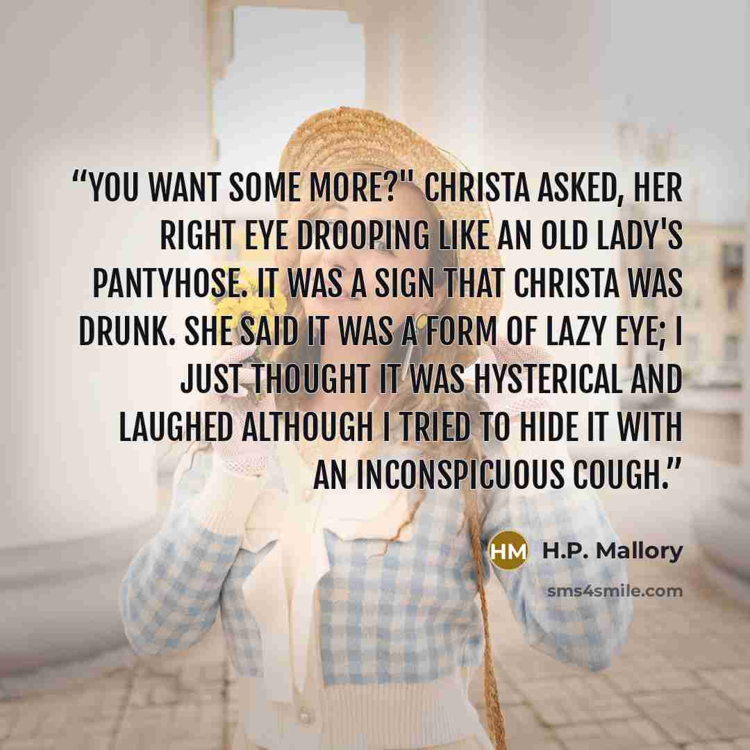 “You want some more?" Christa asked, her right eye drooping like an old lady's pantyhose. It was a sign that Christa was drunk. She said it was a form of lazy eye; I just thought it was hysterical and laughed although I tried to hide it with an inconspicuous cough.” quote by H.P. Mallory