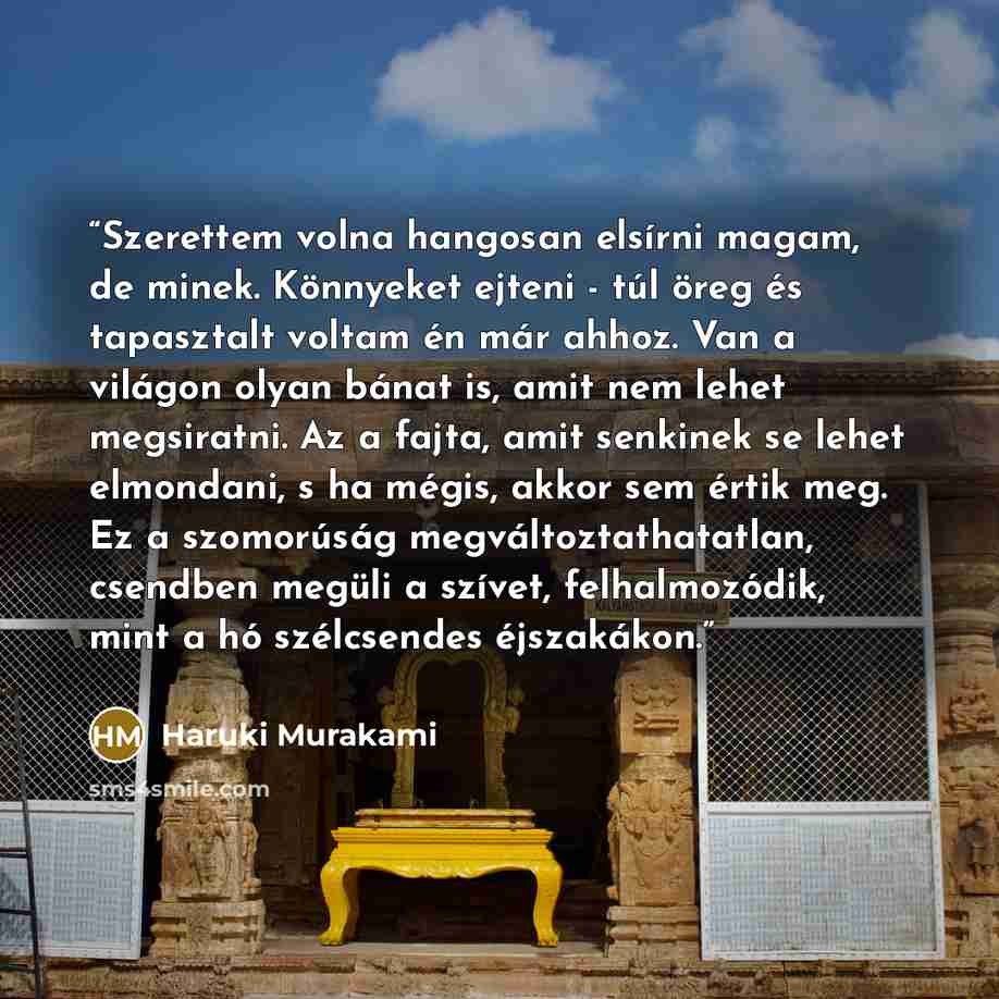 “Szerettem volna hangosan elsírni magam, de minek. Könnyeket ejteni - túl öreg és tapasztalt voltam én már ahhoz. Van a világon olyan bánat is, amit nem lehet megsiratni. Az a fajta, amit senkinek se lehet elmondani, s ha mégis, akkor sem értik meg. Ez a szomorúság megváltoztathatatlan, csendben…” quote by Haruki Murakami