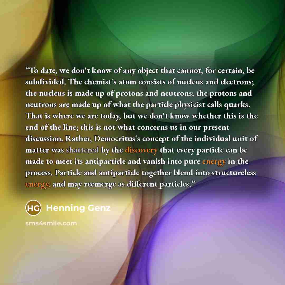 “To date, we don't know of any object that cannot, for certain, be subdivided. The chemist's atom consists of nucleus and electrons; the nucleus is made up of protons and neutrons; the protons and neutrons are made up of what the particle physicist calls quarks. That is where we are today, but we…” quote by Henning Genz