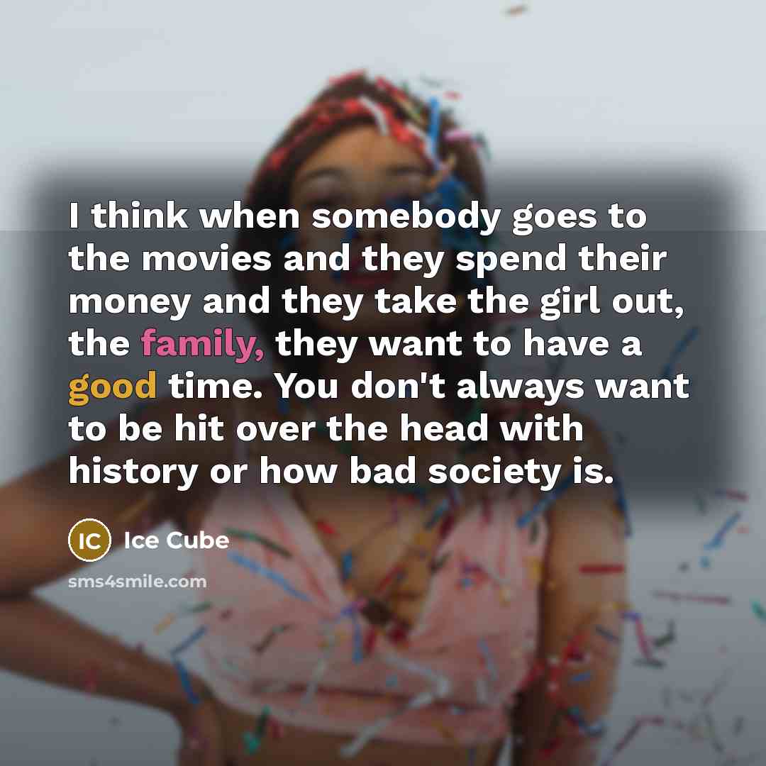 “I think when somebody goes to the movies and they spend their money and they take the girl out, the family, they want to have a good time. You don't always want to be hit over the head with history or how bad society is.” quote by Ice Cube