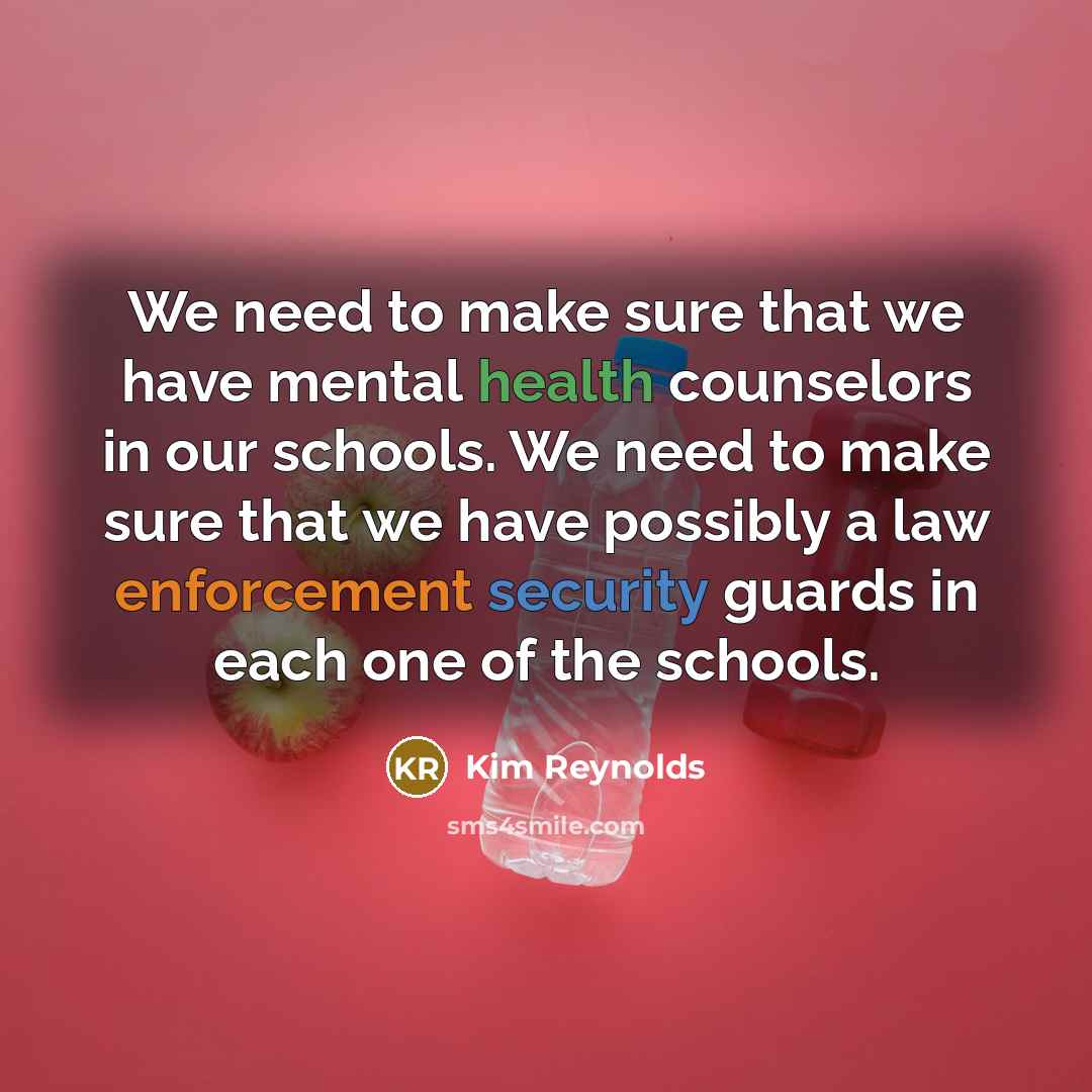 “We need to make sure that we have mental health counselors in our schools. We need to make sure that we have possibly a law enforcement security guards in each one of the schools.” quote by Kim Reynolds