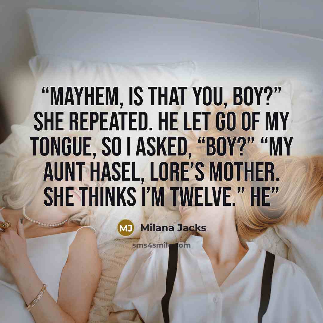 “Mayhem, is that you, boy?” she repeated. He let go of my tongue, so I asked, “Boy?” “My aunt Hasel, Lore’s mother. She thinks I’m twelve.” He” quote by Milana Jacks