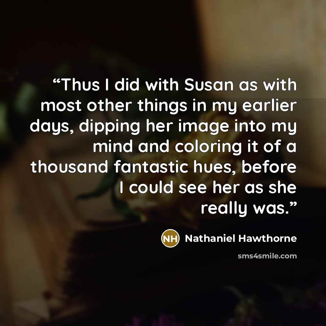 “Thus I did with Susan as with most other things in my earlier days, dipping her image into my mind and coloring it of a thousand fantastic hues, before I could see her as she really was.” quote by Nathaniel Hawthorne