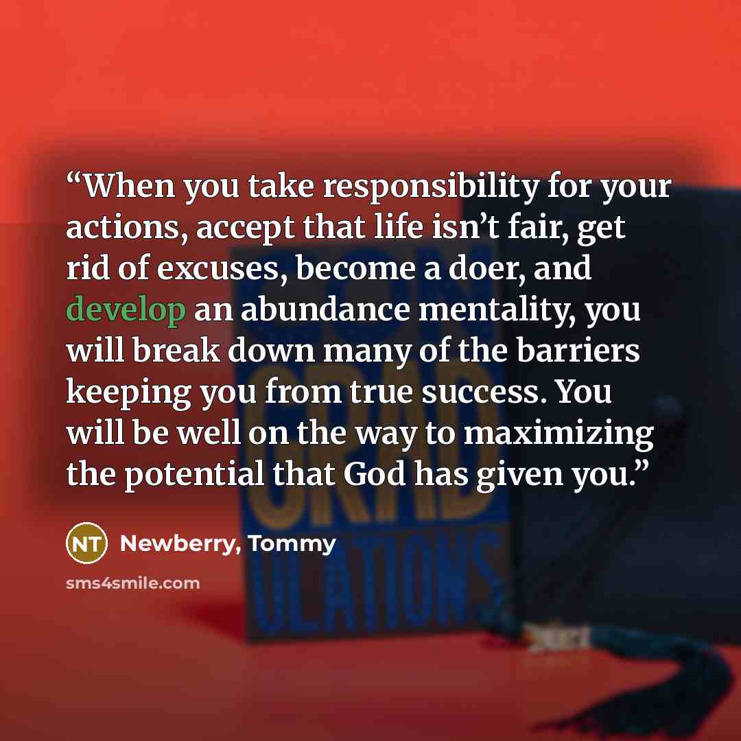 “When you take responsibility for your actions, accept that life isn’t fair, get rid of excuses, become a doer, and develop an abundance mentality, you will break down many of the barriers keeping you from true success. You will be well on the way to maximizing the potential that God has given you.” quote by Newberry, Tommy