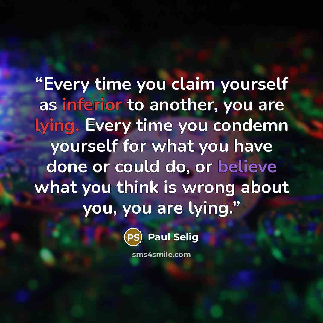 “Every time you claim yourself as inferior to another, you are lying. Every time you condemn yourself for what you have done or could do, or believe what you think is wrong about you, you are lying.” quote by Paul Selig