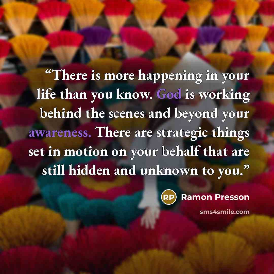 “There is more happening in your life than you know. God is working behind the scenes and beyond your awareness. There are strategic things set in motion on your behalf that are still hidden and unknown to you.” quote by Ramon Presson