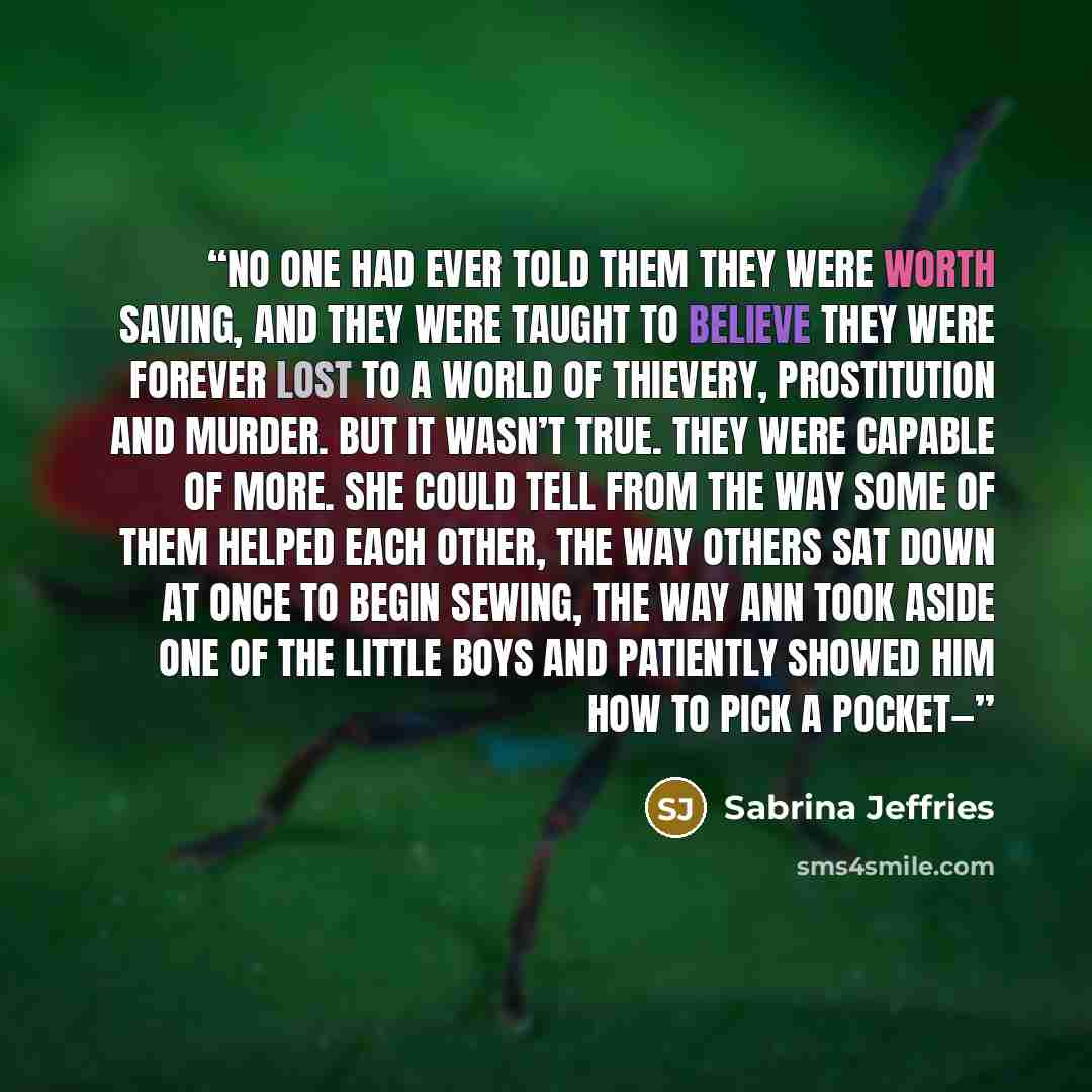 “No one had ever told them they were worth saving, and they were taught to believe they were forever lost to a world of thievery, prostitution and murder. But it wasn’t true. They were capable of more. She could tell from the way some of them helped each other, the way others sat down at once to…” quote by Sabrina Jeffries