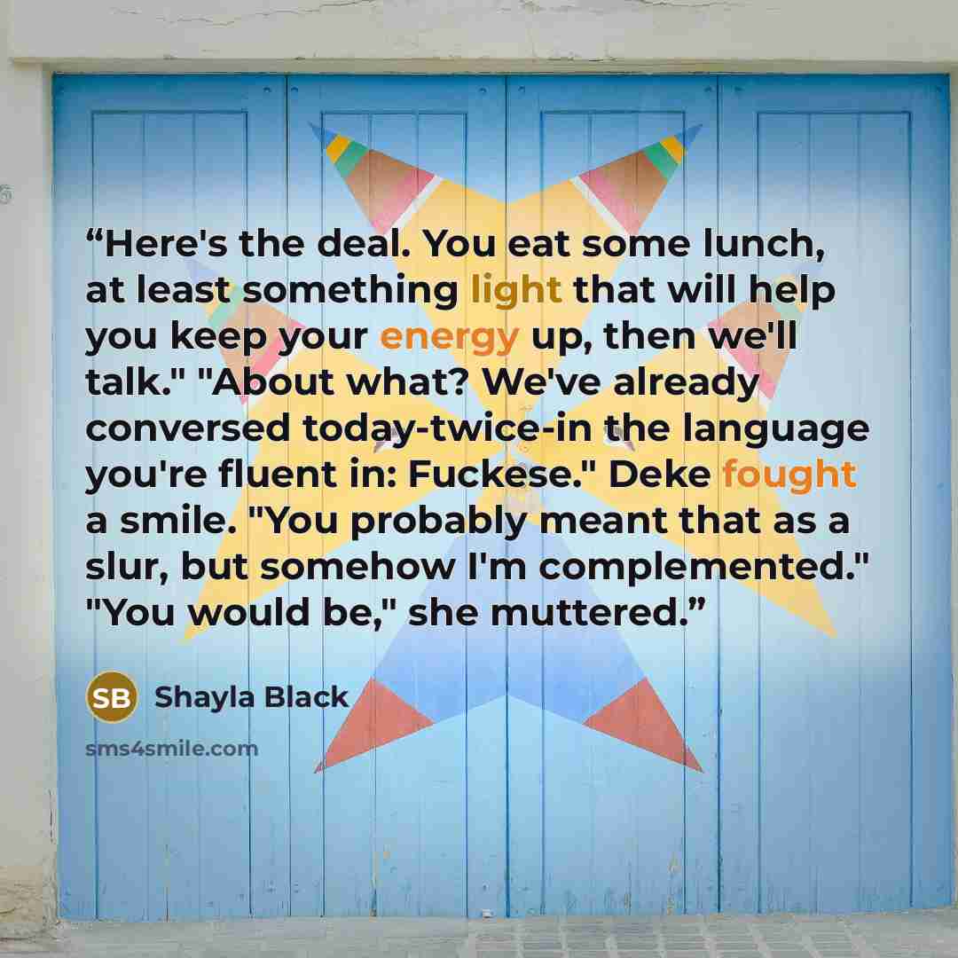 “Here's the deal. You eat some lunch, at least something light that will help you keep your energy up, then we'll talk." "About what? We've already conversed today-twice-in the language you're fluent in: Fuckese." Deke fought a smile. "You probably meant that as a slur, but somehow I'm…” quote by Shayla Black