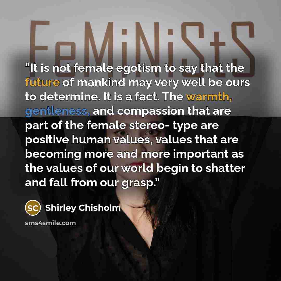 “It is not female egotism to say that the future of mankind may very well be ours to determine. It is a fact. The warmth, gentleness, and compassion that are part of the female stereo- type are positive human values, values that are becoming more and more important as the values of our world begin…” quote by Shirley Chisholm