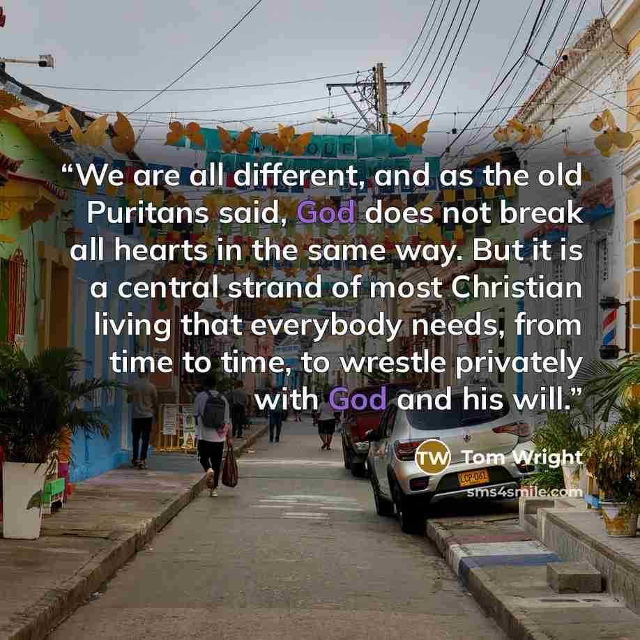 “We are all different, and as the old Puritans said, God does not break all hearts in the same way. But it is a central strand of most Christian living that everybody needs, from time to time, to wrestle privately with God and his will.” quote by Tom Wright