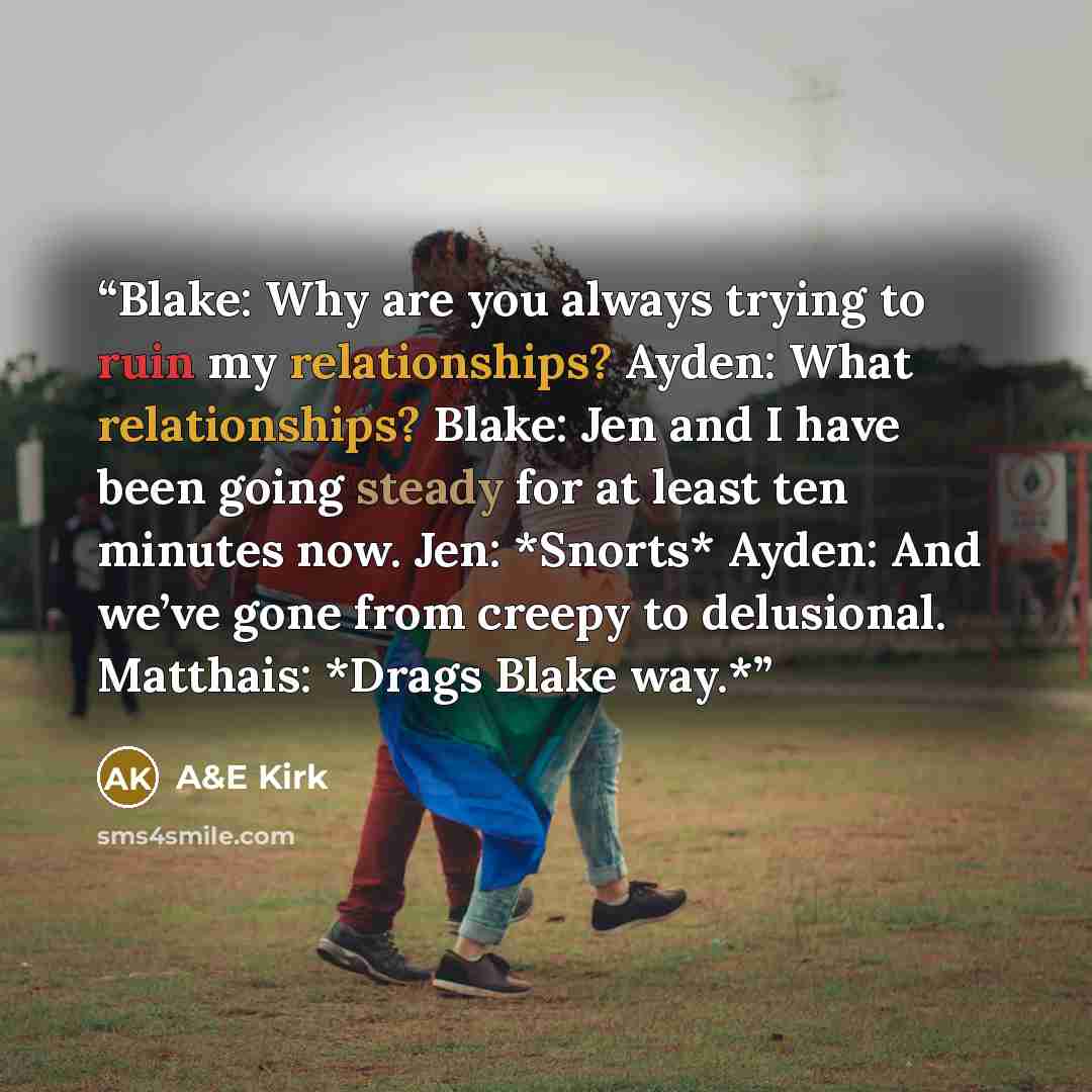“Blake: Why are you always trying to ruin my relationships? Ayden: What relationships? Blake: Jen and I have been going steady for at least ten minutes now. Jen: *Snorts* Ayden: And we’ve gone from creepy to delusional. Matthais: *Drags Blake way.*” quote by A&E Kirk