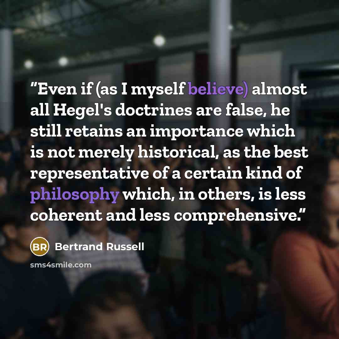 “Even if (as I myself believe) almost all Hegel's doctrines are false, he still retains an importance which is not merely historical, as the best representative of a certain kind of philosophy which, in others, is less coherent and less comprehensive.” quote by Bertrand Russell