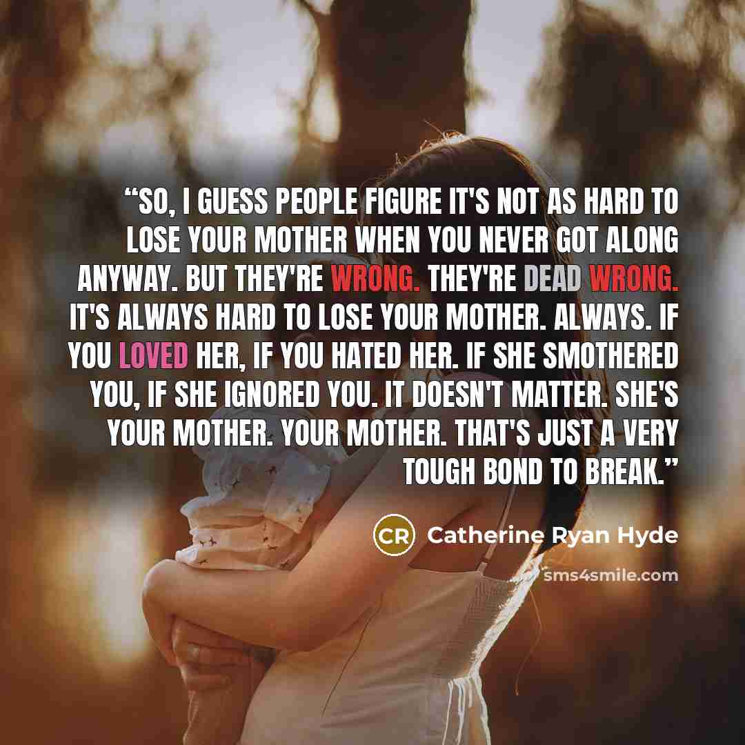 “So, I guess people figure it's not as hard to lose your mother when you never got along anyway. But they're wrong. They're dead wrong. It's always hard to lose your mother. Always. If you loved her, if you hated her. If she smothered you, if she ignored you. It doesn't matter. She's your mother…” quote by Catherine Ryan Hyde