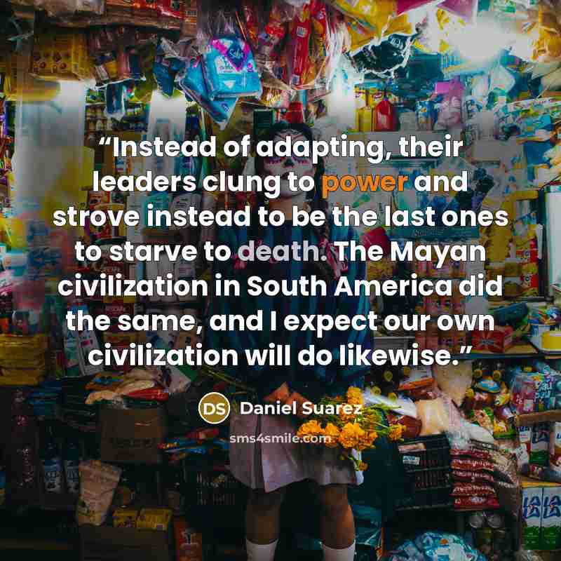 “Instead of adapting, their leaders clung to power and strove instead to be the last ones to starve to death. The Mayan civilization in South America did the same, and I expect our own civilization will do likewise.” quote by Daniel Suarez