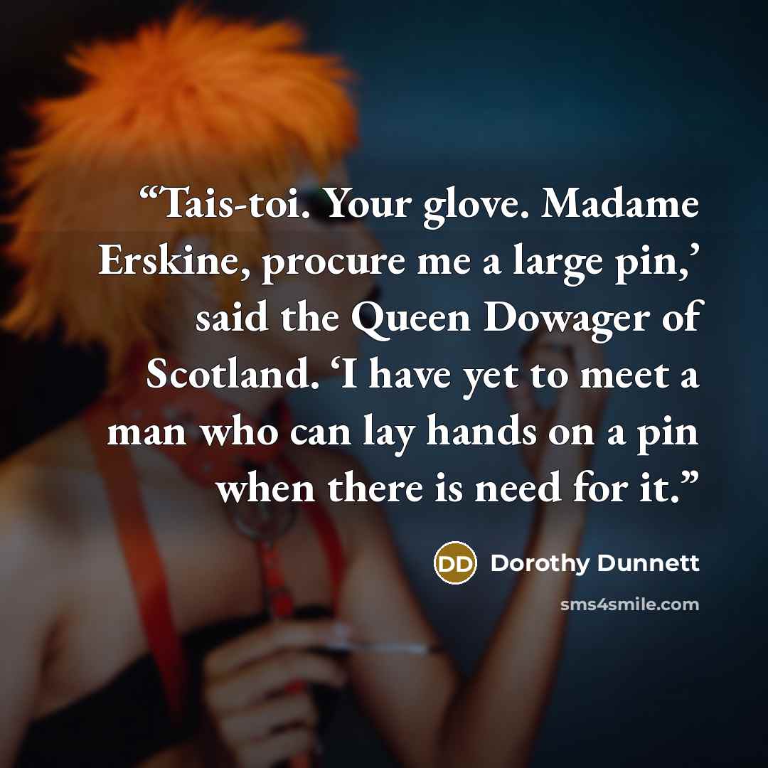 “Tais-toi. Your glove. Madame Erskine, procure me a large pin,’ said the Queen Dowager of Scotland. ‘I have yet to meet a man who can lay hands on a pin when there is need for it.” quote by Dorothy Dunnett