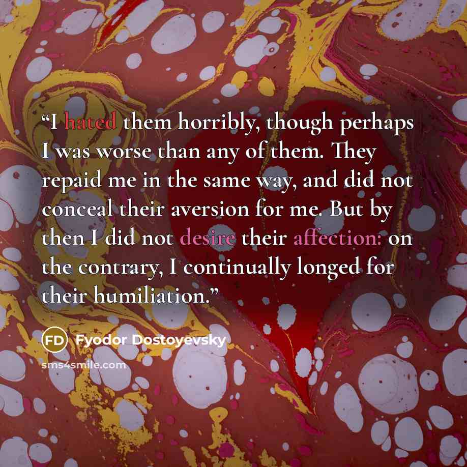 “I hated them horribly, though perhaps I was worse than any of them. They repaid me in the same way, and did not conceal their aversion for me. But by then I did not desire their affection: on the contrary, I continually longed for their humiliation.” quote by Fyodor Dostoyevsky