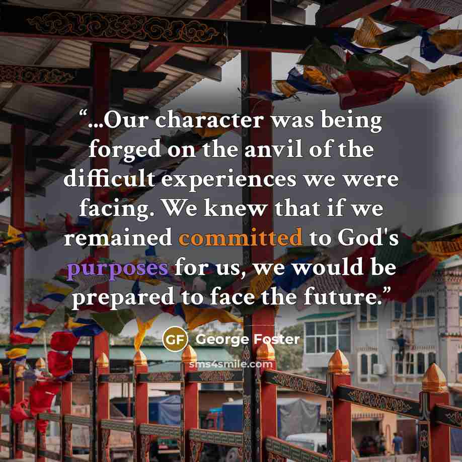 “...Our character was being forged on the anvil of the difficult experiences we were facing. We knew that if we remained committed to God's purposes for us, we would be prepared to face the future.” quote by George Foster