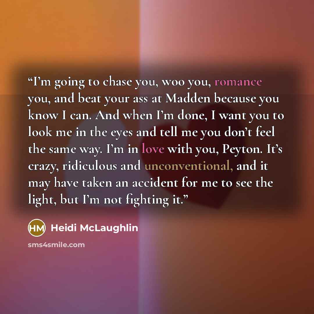 “I’m going to chase you, woo you, romance you, and beat your ass at Madden because you know I can. And when I’m done, I want you to look me in the eyes and tell me you don’t feel the same way. I’m in love with you, Peyton. It’s crazy, ridiculous and unconventional, and it may have taken an accident…” quote by Heidi McLaughlin