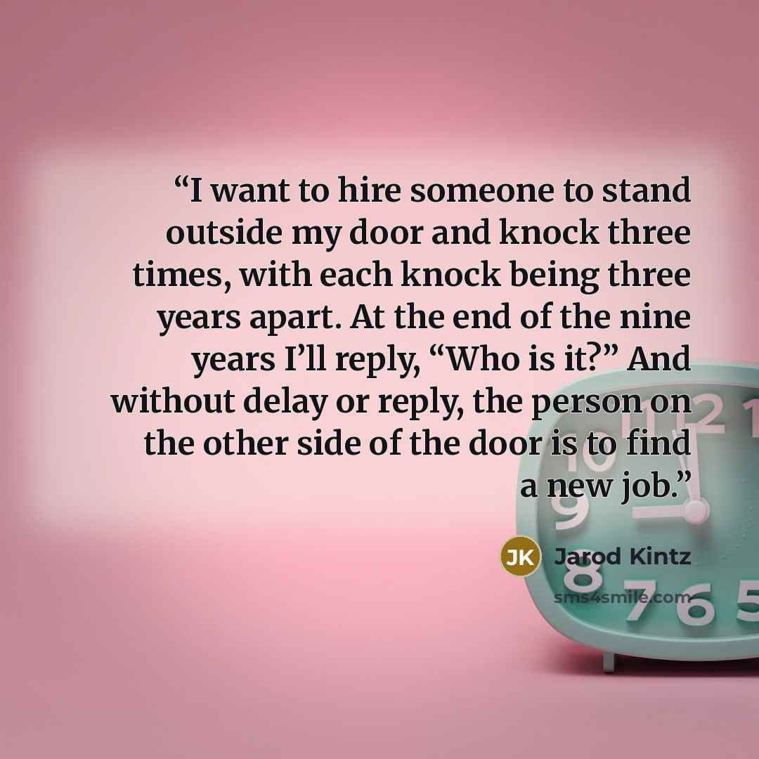 “I want to hire someone to stand outside my door and knock three times, with each knock being three years apart. At the end of the nine years I’ll reply, “Who is it?” And without delay or reply, the person on the other side of the door is to find a new job.” quote by Jarod Kintz