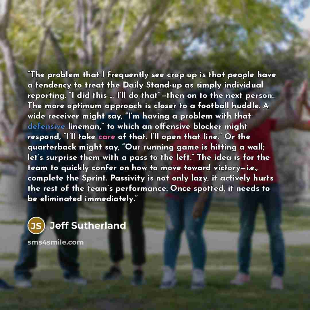 “The problem that I frequently see crop up is that people have a tendency to treat the Daily Stand-up as simply individual reporting. “I did this … I’ll do that”—then on to the next person. The more optimum approach is closer to a football huddle. A wide receiver might say, “I’m having a problem…” quote by Jeff Sutherland