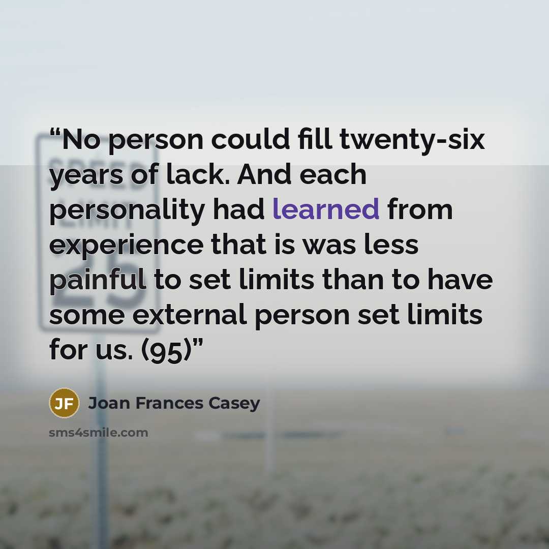 “No person could fill twenty-six years of lack. And each personality had learned from experience that is was less painful to set limits than to have some external person set limits for us. (95)” quote by Joan Frances Casey