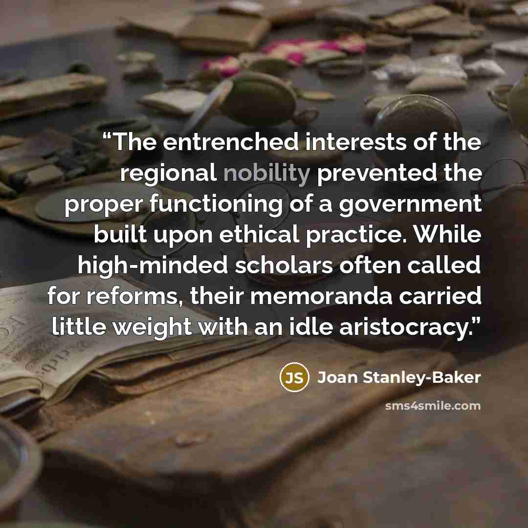 “The entrenched interests of the regional nobility prevented the proper functioning of a government built upon ethical practice. While high-minded scholars often called for reforms, their memoranda carried little weight with an idle aristocracy.” quote by Joan Stanley-Baker