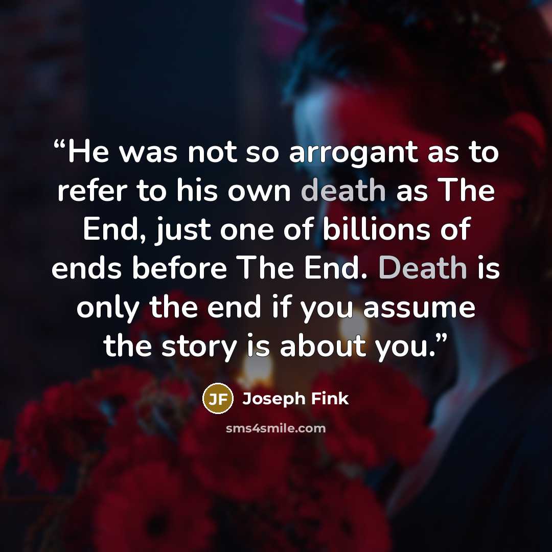“He was not so arrogant as to refer to his own death as The End, just one of billions of ends before The End. Death is only the end if you assume the story is about you.” quote by Joseph Fink