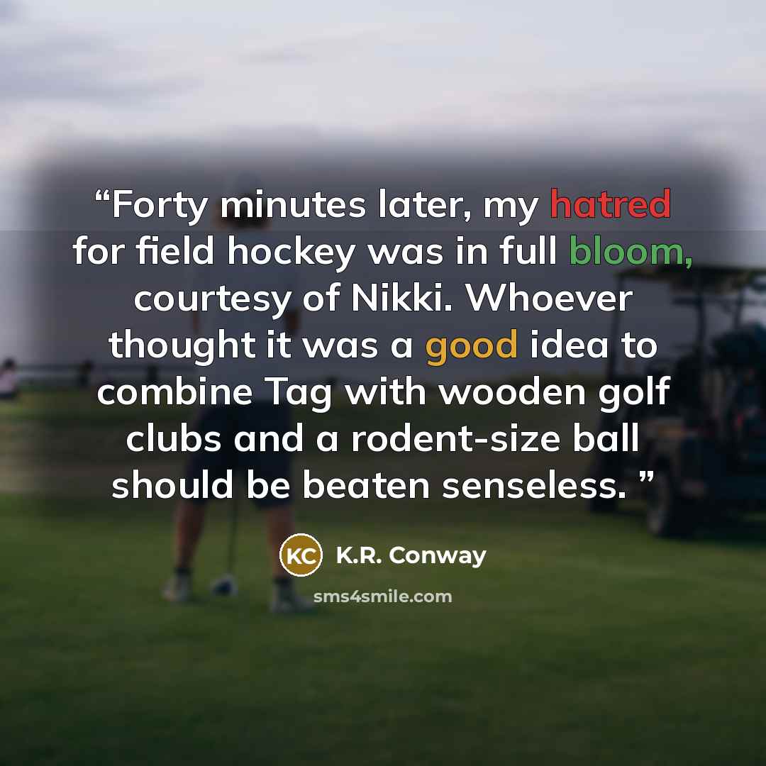 “Forty minutes later, my hatred for field hockey was in full bloom, courtesy of Nikki. Whoever thought it was a good idea to combine Tag with wooden golf clubs and a rodent-size ball should be beaten senseless.” quote by K.R. Conway