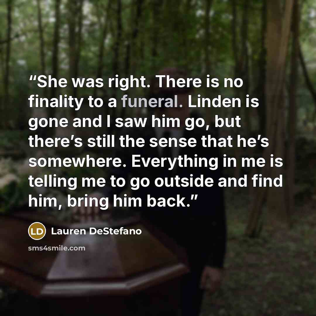 “She was right. There is no finality to a funeral. Linden is gone and I saw him go, but there’s still the sense that he’s somewhere. Everything in me is telling me to go outside and find him, bring him back.” quote by Lauren DeStefano