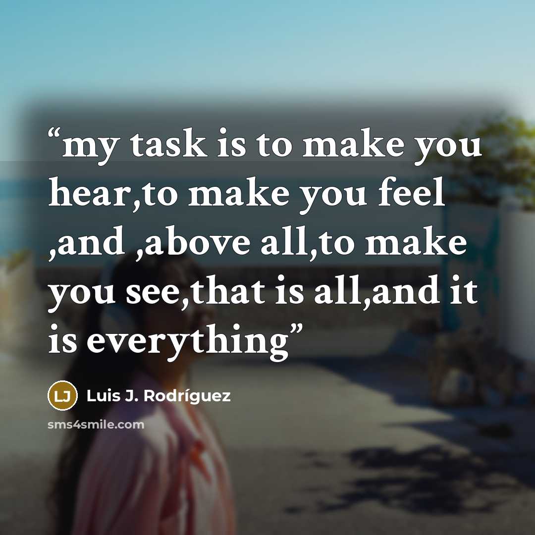 “my task is to make you hear,to make you feel ,and ,above all,to make you see,that is all,and it is everything” quote by Luis J. Rodriguez