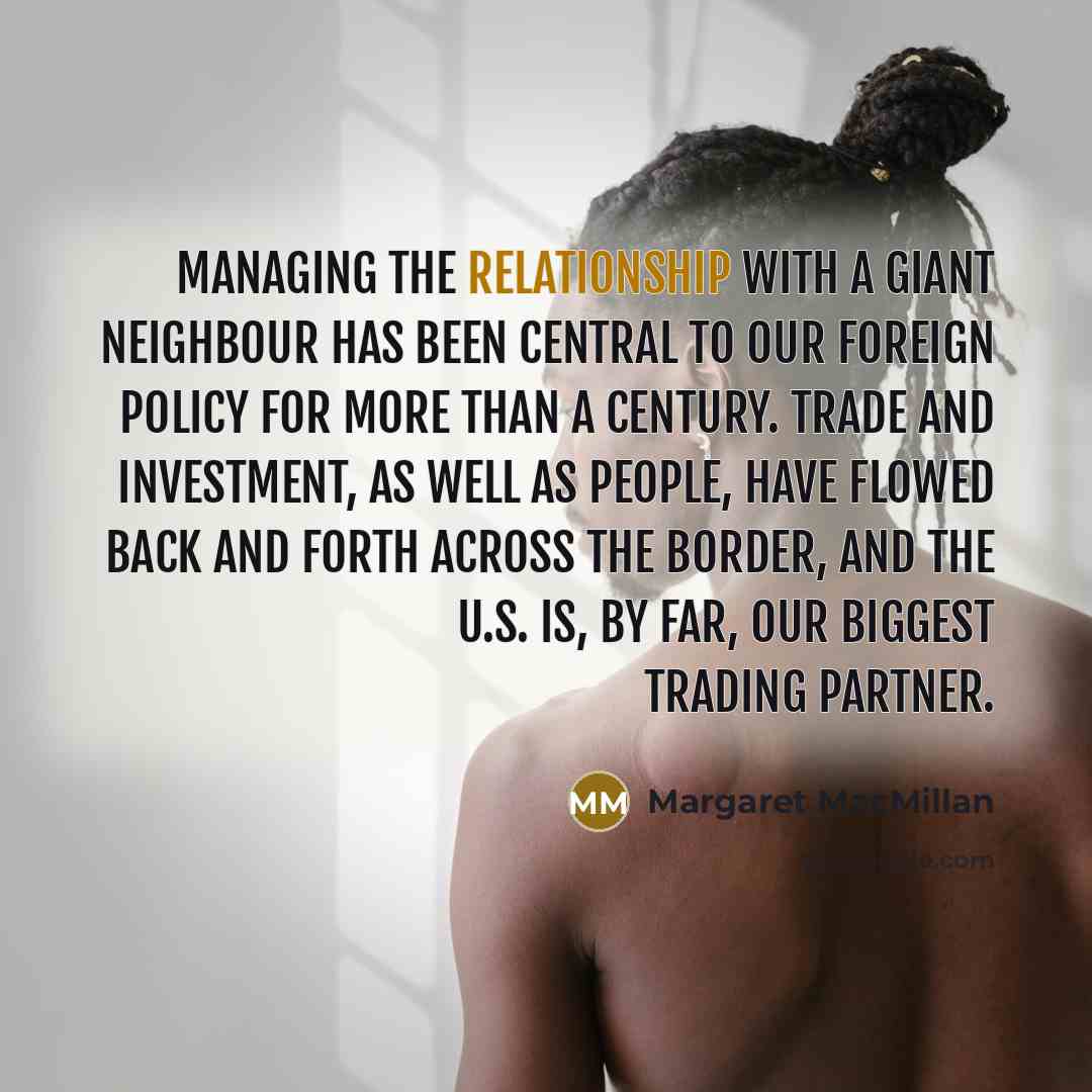 “Managing the relationship with a giant neighbour has been central to our foreign policy for more than a century. Trade and investment, as well as people, have flowed back and forth across the border, and the U.S. is, by far, our biggest trading partner.” quote by Margaret MacMillan