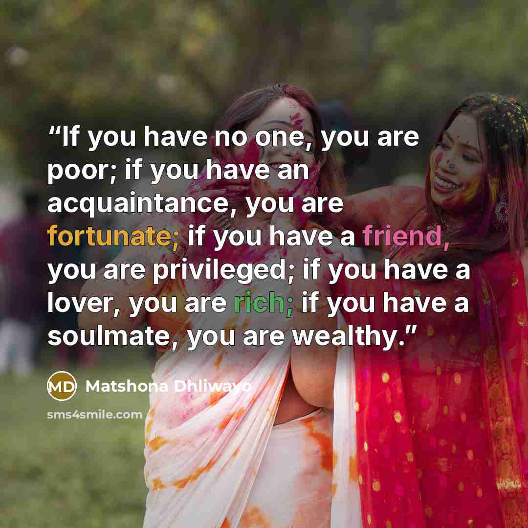 “If you have no one, you are poor; if you have an acquaintance, you are fortunate; if you have a friend, you are privileged; if you have a lover, you are rich; if you have a soulmate, you are wealthy.” quote by Matshona Dhliwayo