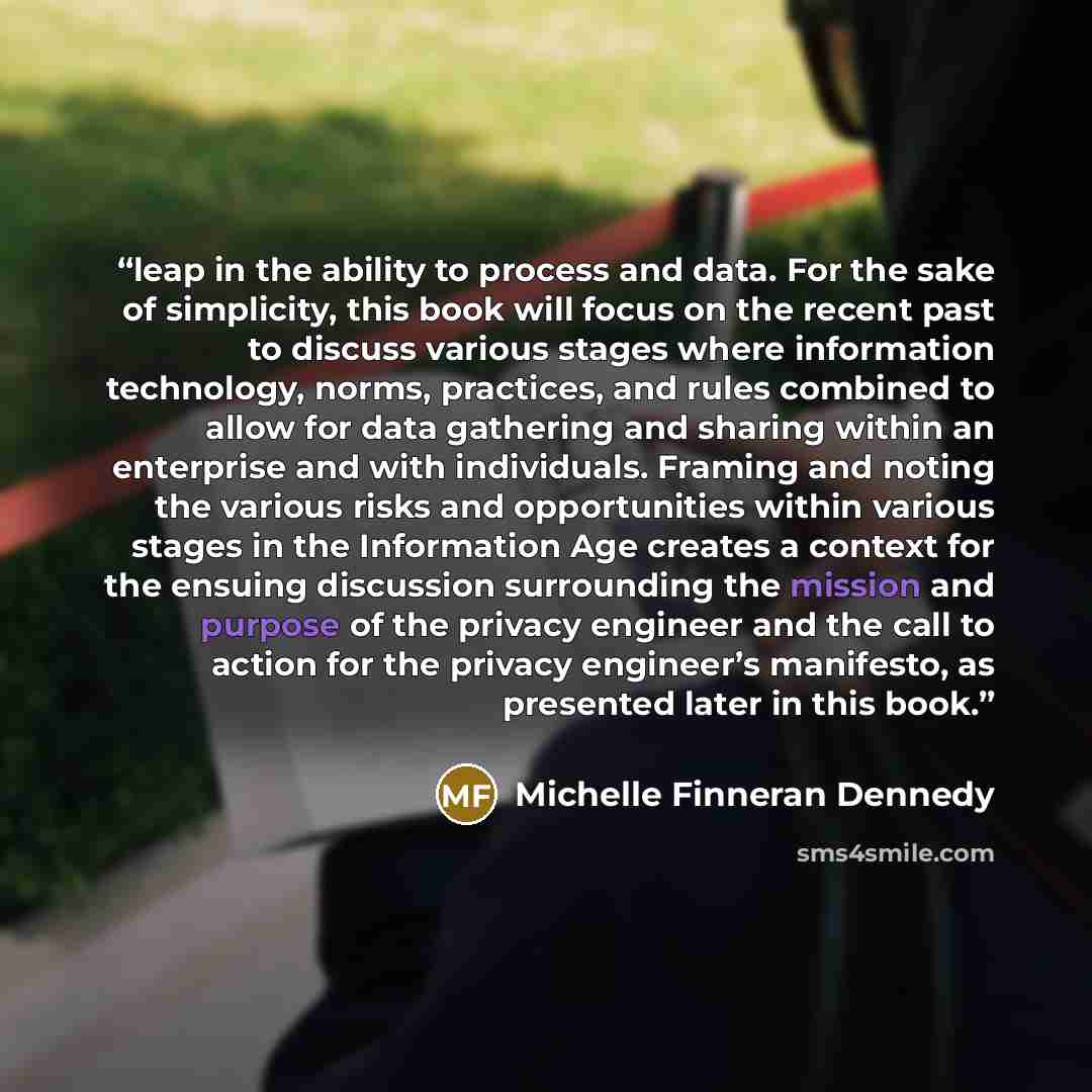 “leap in the ability to process and data. For the sake of simplicity, this book will focus on the recent past to discuss various stages where information technology, norms, practices, and rules combined to allow for data gathering and sharing within an enterprise and with individuals. Framing and…” quote by Michelle Finneran Dennedy