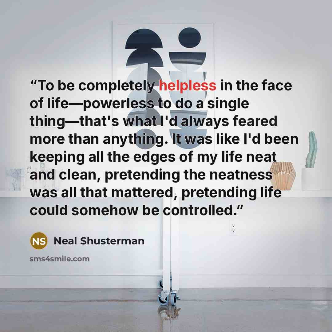 “To be completely helpless in the face of life―powerless to do a single thing―that's what I'd always feared more than anything. It was like I'd been keeping all the edges of my life neat and clean, pretending the neatness was all that mattered, pretending life could somehow be controlled.” quote by Neal Shusterman