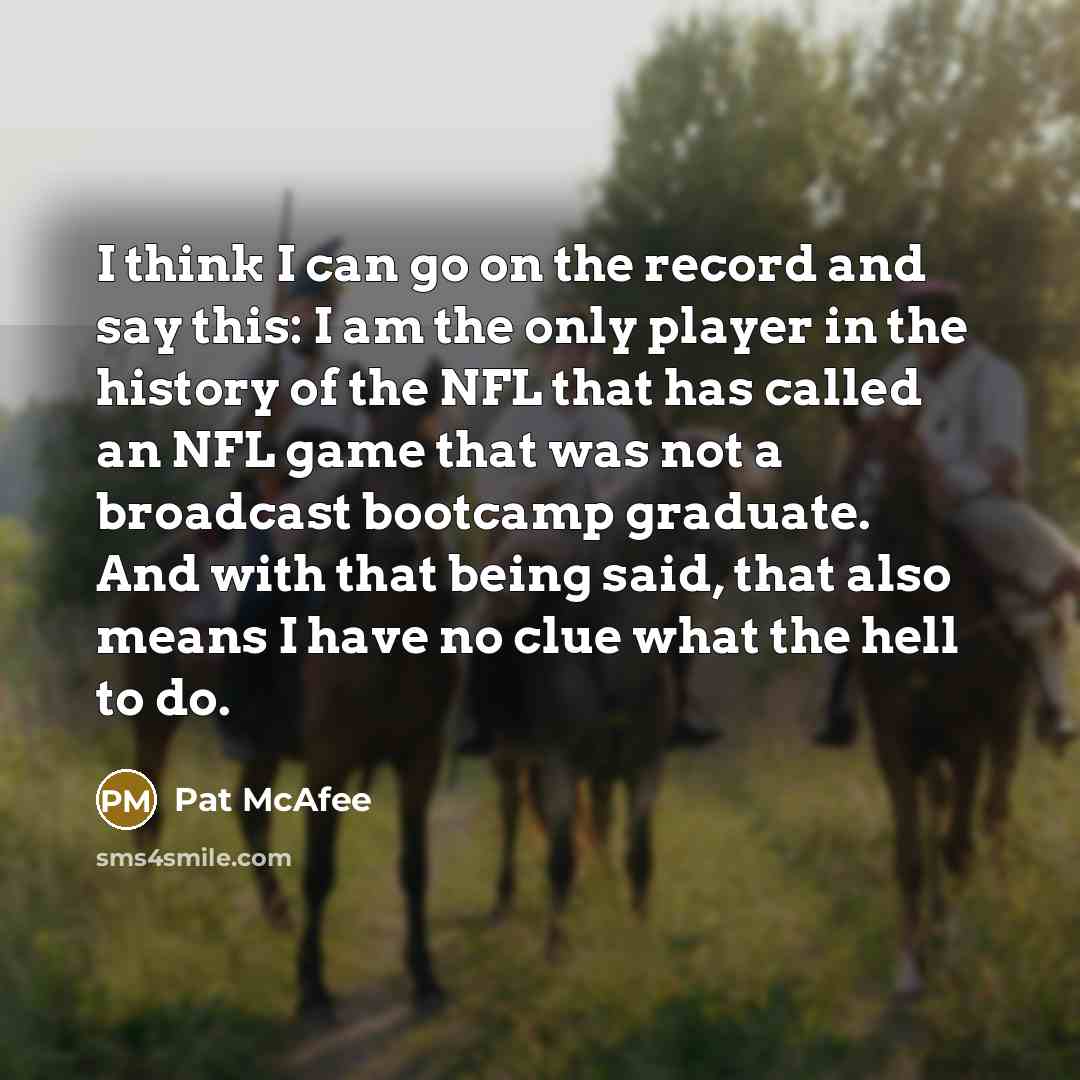 “I think I can go on the record and say this: I am the only player in the history of the NFL that has called an NFL game that was not a broadcast bootcamp graduate. And with that being said, that also means I have no clue what the hell to do.” quote by Pat McAfee