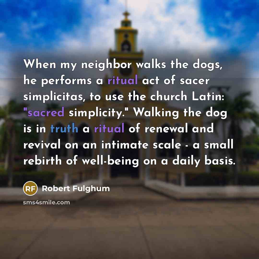 “When my neighbor walks the dogs, he performs a ritual act of sacer simplicitas, to use the church Latin: "sacred simplicity." Walking the dog is in truth a ritual of renewal and revival on an intimate scale - a small rebirth of well-being on a daily basis.” quote by Robert Fulghum