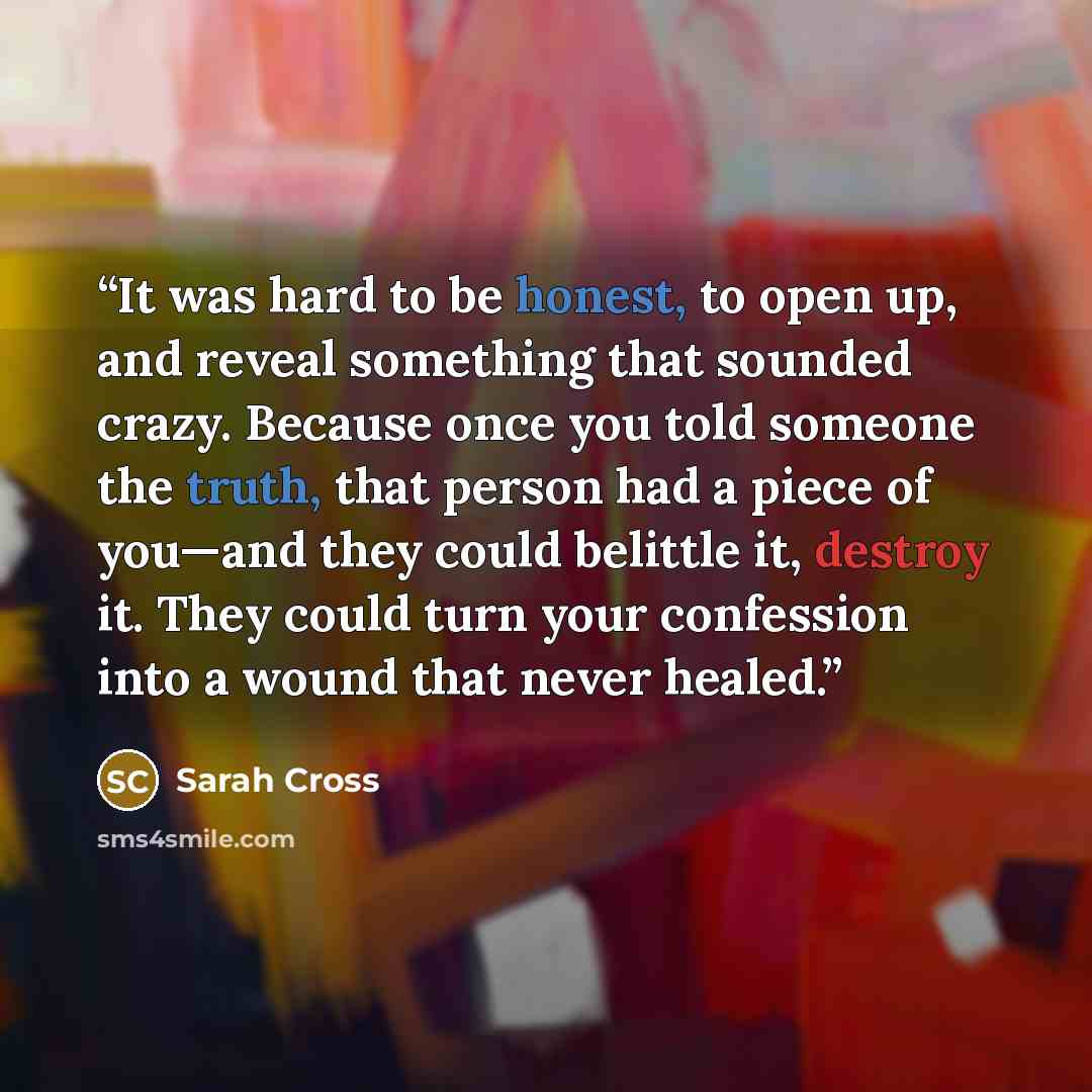 “It was hard to be honest, to open up, and reveal something that sounded crazy. Because once you told someone the truth, that person had a piece of you—and they could belittle it, destroy it. They could turn your confession into a wound that never healed.” quote by Sarah Cross