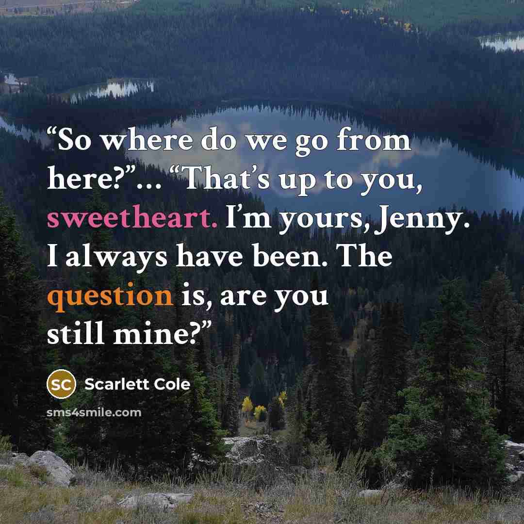 “So where do we go from here?”… “That’s up to you, sweetheart. I’m yours, Jenny. I always have been. The question is, are you still mine?” quote by Scarlett Cole