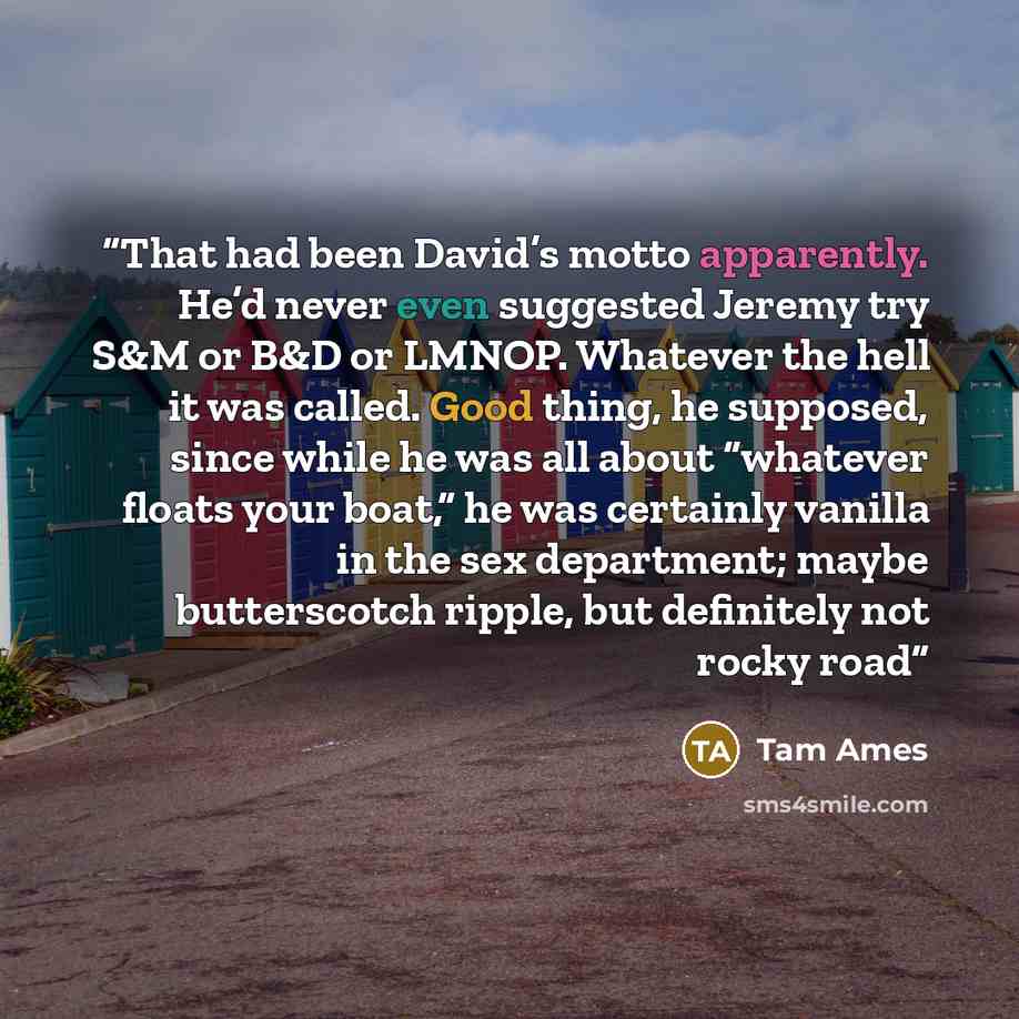 “That had been David’s motto apparently. He’d never even suggested Jeremy try S&M or B&D or LMNOP. Whatever the hell it was called. Good thing, he supposed, since while he was all about “whatever floats your boat,” he was certainly vanilla in the sex department; maybe butterscotch ripple, but…” quote by Tam Ames