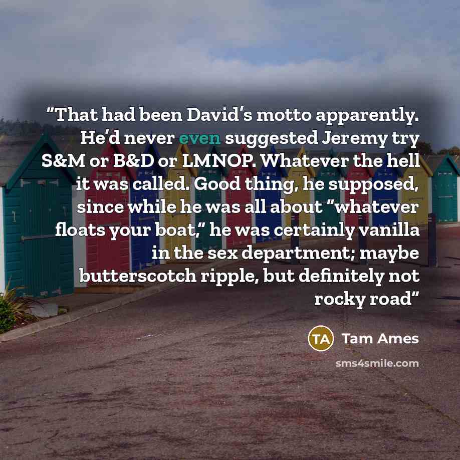 “That had been David’s motto apparently. He’d never even suggested Jeremy try S&M or B&D or LMNOP. Whatever the hell it was called. Good thing, he supposed, since while he was all about “whatever floats your boat,” he was certainly vanilla in the sex department; maybe butterscotch ripple, but…” quote by Tam Ames